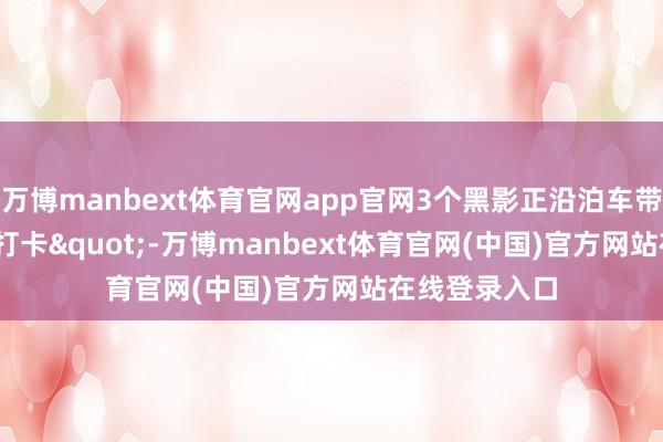 万博manbext体育官网app官网3个黑影正沿泊车带挨个"打卡"-万博manbext体育官网(中国)官方网站在线登录入口
