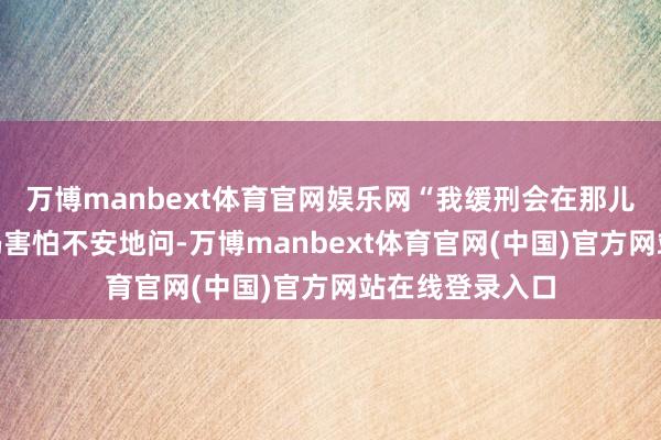 万博manbext体育官网娱乐网“我缓刑会在那儿履行呢？”小冯害怕不安地问-万博manbext体育官网(中国)官方网站在线登录入口