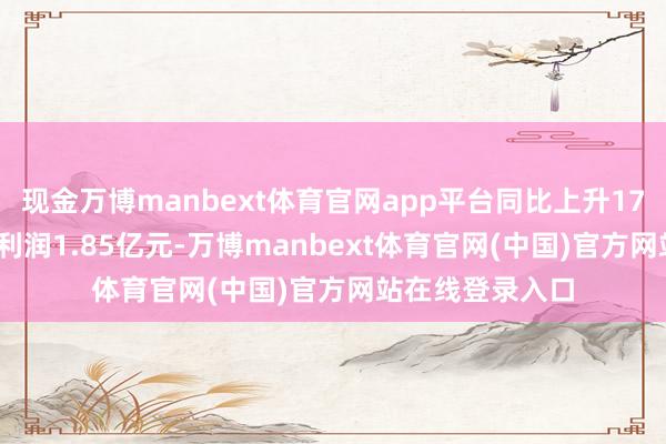 现金万博manbext体育官网app平台同比上升17.32%;归母净利润1.85亿元-万博manbext体育官网(中国)官方网站在线登录入口