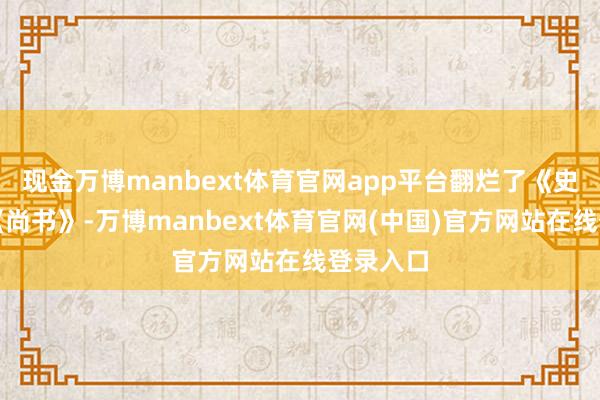 现金万博manbext体育官网app平台翻烂了《史记》、《尚书》-万博manbext体育官网(中国)官方网站在线登录入口