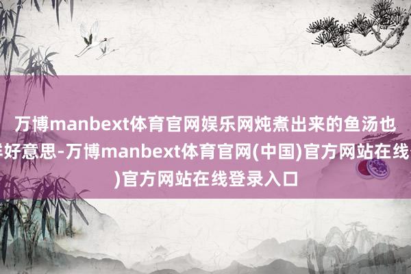 万博manbext体育官网娱乐网炖煮出来的鱼汤也会愈加鲜好意思-万博manbext体育官网(中国)官方网站在线登录入口