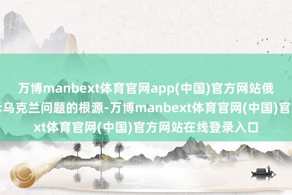 万博manbext体育官网app(中国)官方网站俄率领层起劲于于排斥乌克兰问题的根源-万博manbext体育官网(中国)官方网站在线登录入口