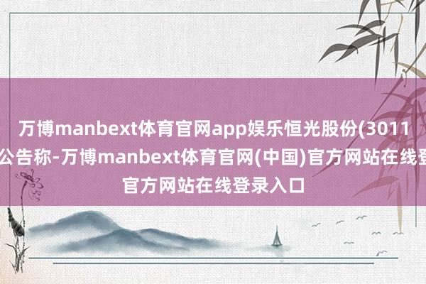 万博manbext体育官网app娱乐恒光股份(301118.SZ)公告称-万博manbext体育官网(中国)官方网站在线登录入口