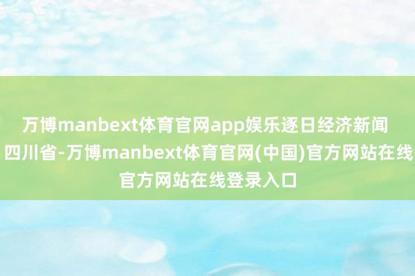 万博manbext体育官网app娱乐逐日经济新闻 发布于：四川省-万博manbext体育官网(中国)官方网站在线登录入口