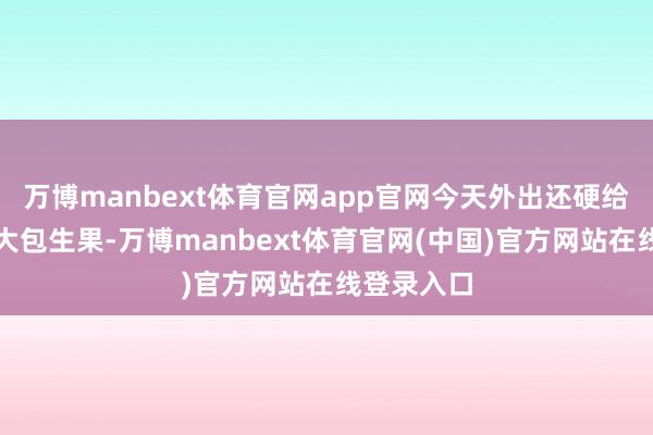 万博manbext体育官网app官网今天外出还硬给他塞了一大包生果-万博manbext体育官网(中国)官方网站在线登录入口