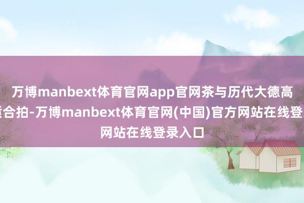 万博manbext体育官网app官网茶与历代大德高贤品质合拍-万博manbext体育官网(中国)官方网站在线登录入口
