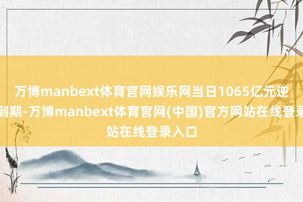 万博manbext体育官网娱乐网当日1065亿元逆回购到期-万博manbext体育官网(中国)官方网站在线登录入口