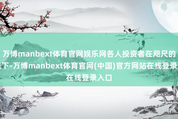 万博manbext体育官网娱乐网各人投资者在咫尺的环境下-万博manbext体育官网(中国)官方网站在线登录入口