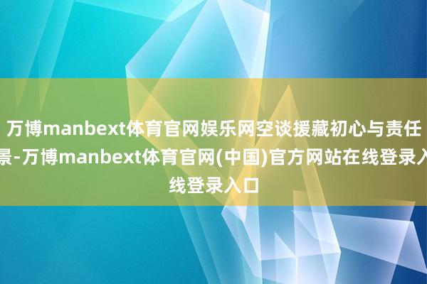 万博manbext体育官网娱乐网空谈援藏初心与责任愿景-万博manbext体育官网(中国)官方网站在线登录入口