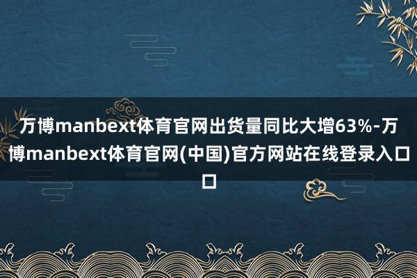 万博manbext体育官网出货量同比大增63%-万博manbext体育官网(中国)官方网站在线登录入口