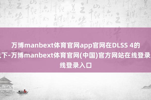 万博manbext体育官网app官网在DLSS 4的加执下-万博manbext体育官网(中国)官方网站在线登录入口