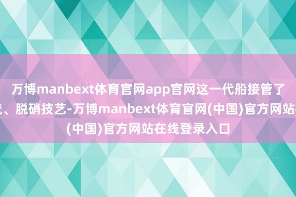 万博manbext体育官网app官网这一代船接管了新一代的脱硫、脱硝技艺-万博manbext体育官网(中国)官方网站在线登录入口