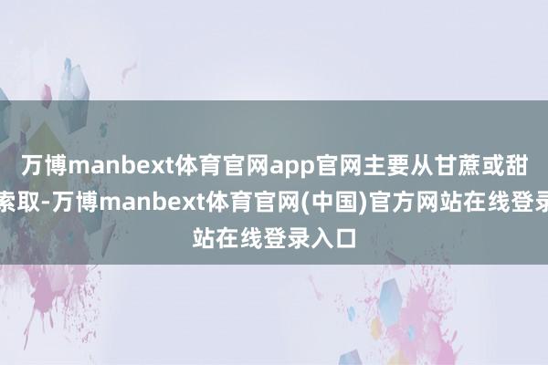 万博manbext体育官网app官网主要从甘蔗或甜菜中索取-万博manbext体育官网(中国)官方网站在线登录入口