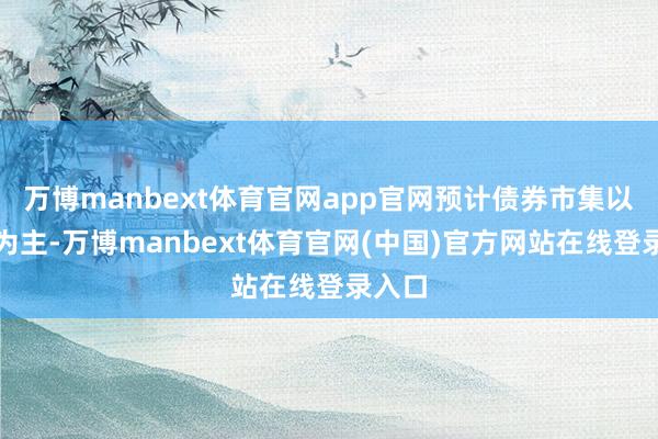 万博manbext体育官网app官网预计债券市集以颤动为主-万博manbext体育官网(中国)官方网站在线登录入口