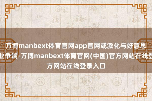 万博manbext体育官网app官网或激化与好意思国的营业争端-万博manbext体育官网(中国)官方网站在线登录入口