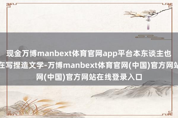 现金万博manbext体育官网app平台本东谈主也未必以为我方在写捏造文学-万博manbext体育官网(中国)官方网站在线登录入口
