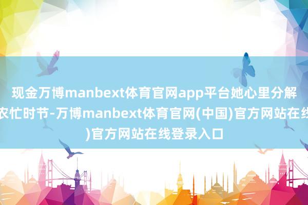 现金万博manbext体育官网app平台她心里分解：当下是农忙时节-万博manbext体育官网(中国)官方网站在线登录入口