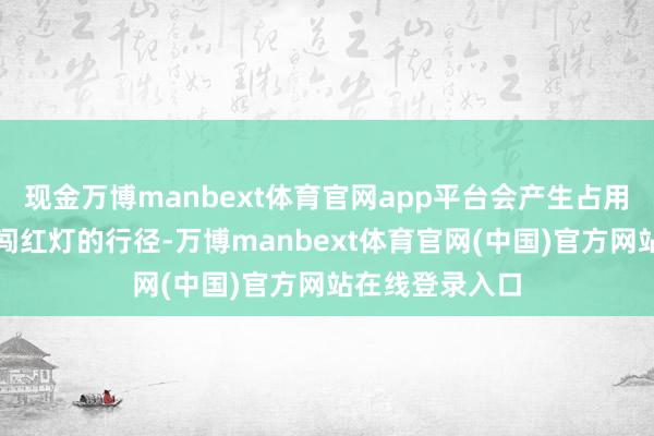 现金万博manbext体育官网app平台会产生占用纯真车说念、闯红灯的行径-万博manbext体育官网(中国)官方网站在线登录入口