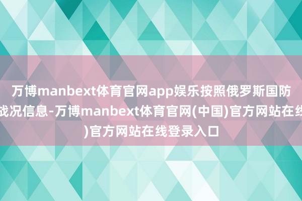 万博manbext体育官网app娱乐按照俄罗斯国防部通报的战况信息-万博manbext体育官网(中国)官方网站在线登录入口