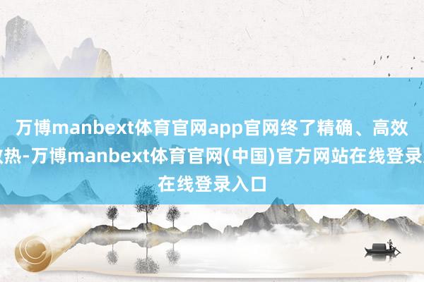 万博manbext体育官网app官网终了精确、高效的散热-万博manbext体育官网(中国)官方网站在线登录入口