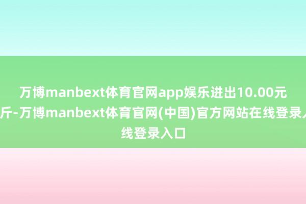 万博manbext体育官网app娱乐进出10.00元/公斤-万博manbext体育官网(中国)官方网站在线登录入口