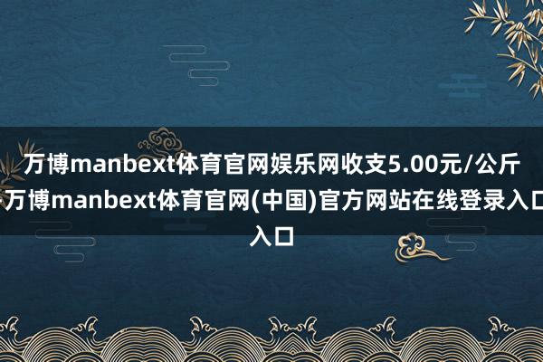 万博manbext体育官网娱乐网收支5.00元/公斤-万博manbext体育官网(中国)官方网站在线登录入口