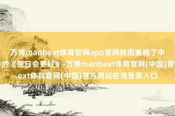 万博manbext体育官网app官网转而奏响了中国东谈主再熟谙不外的《翌日会更好》-万博manbext体育官网(中国)官方网站在线登录入口