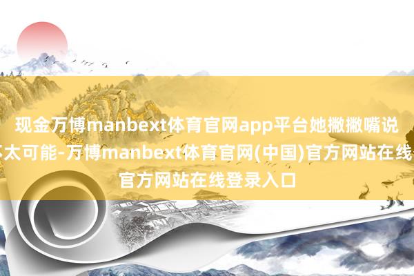 现金万博manbext体育官网app平台她撇撇嘴说她认为不太可能-万博manbext体育官网(中国)官方网站在线登录入口