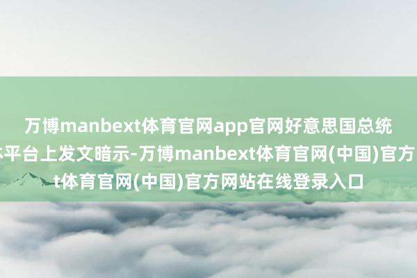 万博manbext体育官网app官网好意思国总统特朗普在社交媒体平台上发文暗示-万博manbext体育官网(中国)官方网站在线登录入口