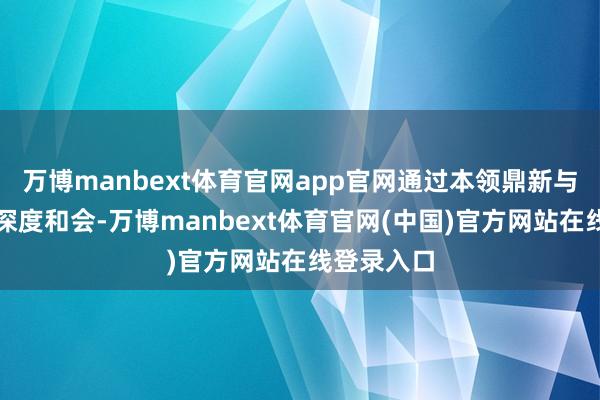 万博manbext体育官网app官网通过本领鼎新与产业需求深度和会-万博manbext体育官网(中国)官方网站在线登录入口