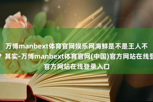 万博manbext体育官网娱乐网海鲜是不是王人不可吃了？其实-万博manbext体育官网(中国)官方网站在线登录入口