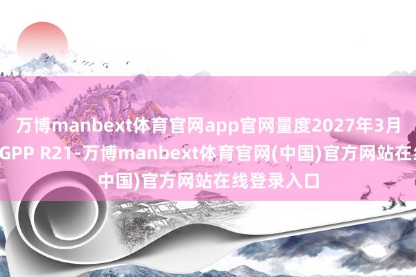 万博manbext体育官网app官网量度2027年3月崇敬开动3GPP R21-万博manbext体育官网(中国)官方网站在线登录入口