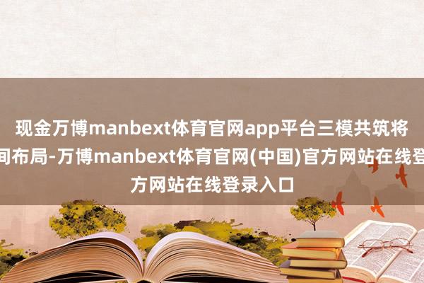 现金万博manbext体育官网app平台三模共筑将来”空间布局-万博manbext体育官网(中国)官方网站在线登录入口
