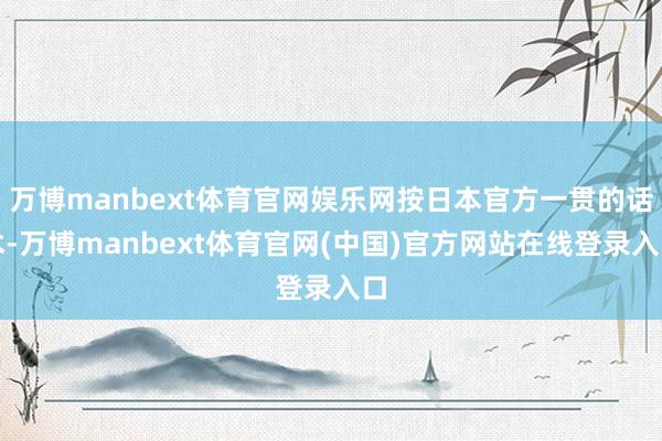 万博manbext体育官网娱乐网按日本官方一贯的话术-万博manbext体育官网(中国)官方网站在线登录入口