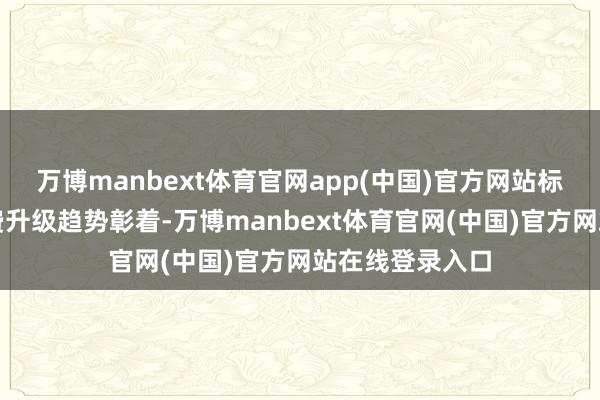 万博manbext体育官网app(中国)官方网站标明国内电视浪费升级趋势彰着-万博manbext体育官网(中国)官方网站在线登录入口