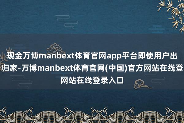 现金万博manbext体育官网app平台即使用户出差多日归家-万博manbext体育官网(中国)官方网站在线登录入口