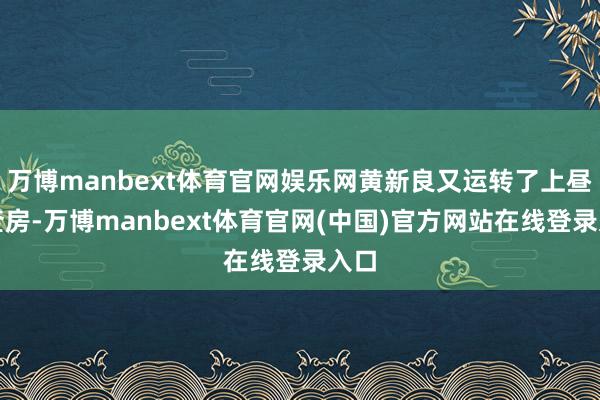 万博manbext体育官网娱乐网黄新良又运转了上昼的查房-万博manbext体育官网(中国)官方网站在线登录入口
