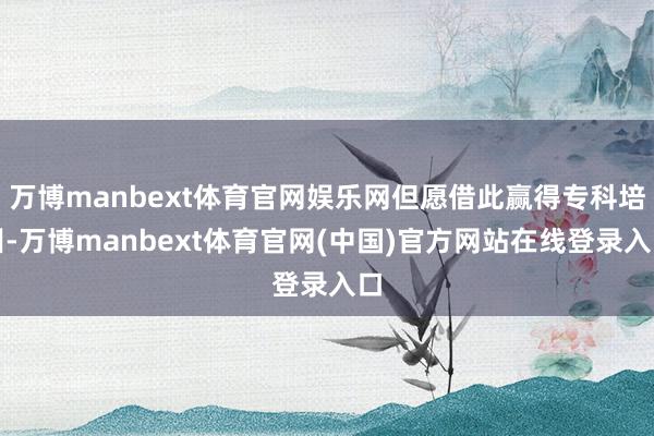 万博manbext体育官网娱乐网但愿借此赢得专科培训-万博manbext体育官网(中国)官方网站在线登录入口