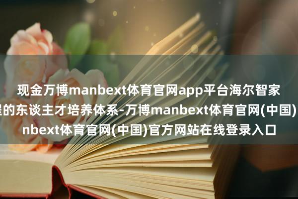 现金万博manbext体育官网app平台海尔智家构建了计划处事全历程的东谈主才培养体系-万博manbext体育官网(中国)官方网站在线登录入口