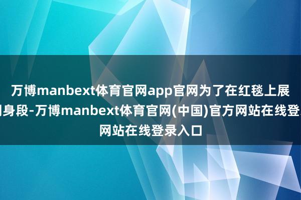 万博manbext体育官网app官网为了在红毯上展现完周身段-万博manbext体育官网(中国)官方网站在线登录入口