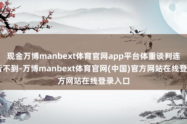 现金万博manbext体育官网app平台体重谈判连90斤皆不到-万博manbext体育官网(中国)官方网站在线登录入口