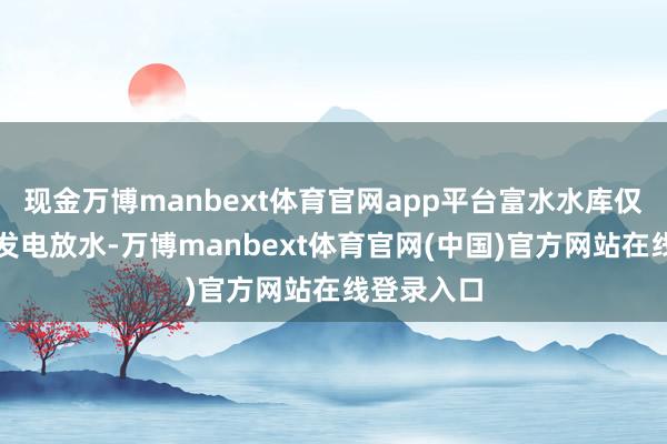现金万博manbext体育官网app平台富水水库仅保管少许发电放水-万博manbext体育官网(中国)官方网站在线登录入口