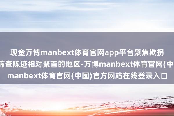 现金万博manbext体育官网app平台聚焦欺拐骗推选报陈迹和大数据筛查陈迹相对聚首的地区-万博manbext体育官网(中国)官方网站在线登录入口