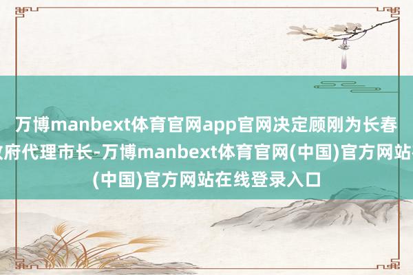 万博manbext体育官网app官网决定顾刚为长春市东谈主民政府代理市长-万博manbext体育官网(中国)官方网站在线登录入口