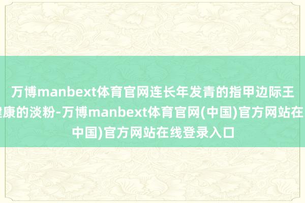 万博manbext体育官网连长年发青的指甲边际王人泛起了健康的淡粉-万博manbext体育官网(中国)官方网站在线登录入口