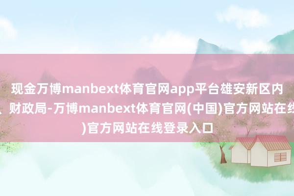 现金万博manbext体育官网app平台雄安新区内行就业局、财政局-万博manbext体育官网(中国)官方网站在线登录入口
