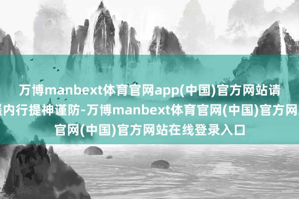 万博manbext体育官网app(中国)官方网站请关系部门和迢遥内行提神谨防-万博manbext体育官网(中国)官方网站在线登录入口