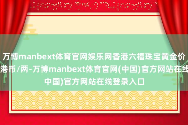 万博manbext体育官网娱乐网香港六福珠宝黄金价钱36730港币/两-万博manbext体育官网(中国)官方网站在线登录入口