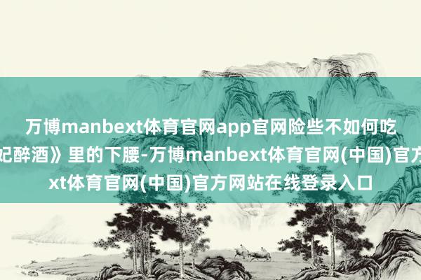 万博manbext体育官网app官网险些不如何吃饭；为了练好《贵妃醉酒》里的下腰-万博manbext体育官网(中国)官方网站在线登录入口