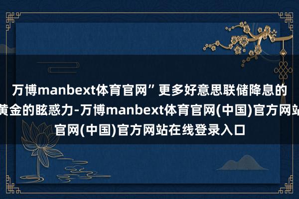 万博manbext体育官网”更多好意思联储降息的预期可能进步黄金的眩惑力-万博manbext体育官网(中国)官方网站在线登录入口